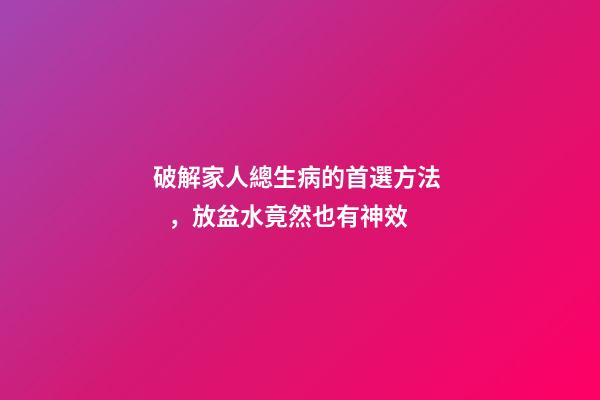 破解家人總生病的首選方法，放盆水竟然也有神效